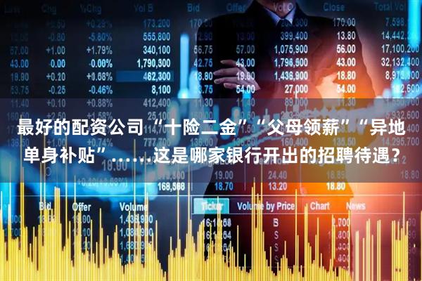 最好的配资公司 “十险二金”“父母领薪”“异地单身补贴”……这是哪家银行开出的招聘待遇？