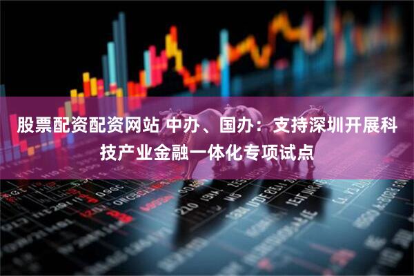 股票配资配资网站 中办、国办：支持深圳开展科技产业金融一体化专项试点