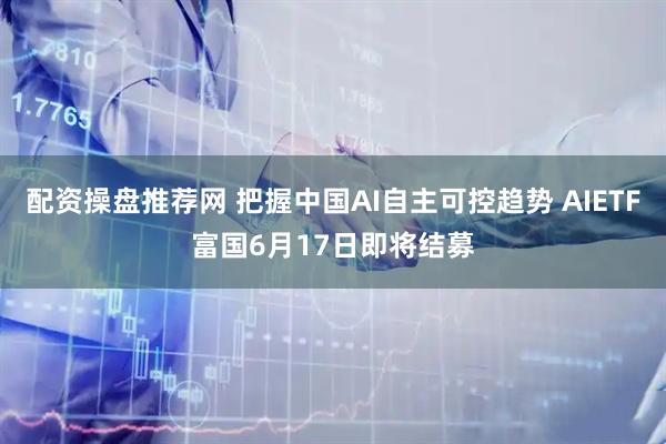 配资操盘推荐网 把握中国AI自主可控趋势 AIETF富国6月17日即将结募