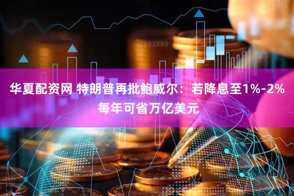 华夏配资网 特朗普再批鲍威尔：若降息至1%-2% 每年可省万亿美元