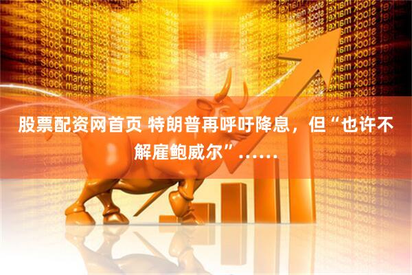股票配资网首页 特朗普再呼吁降息，但“也许不解雇鲍威尔”……