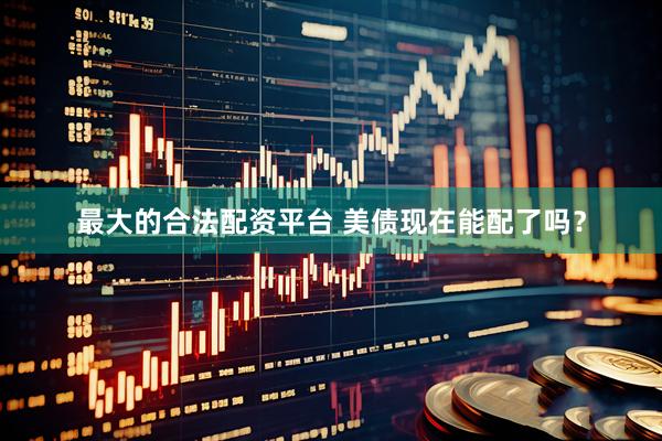 最大的合法配资平台 美债现在能配了吗？