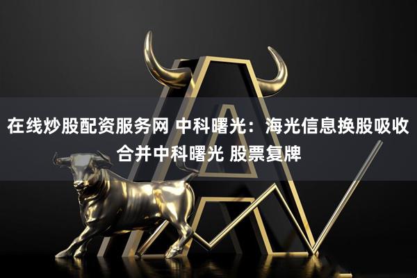 在线炒股配资服务网 中科曙光：海光信息换股吸收合并中科曙光 股票复牌
