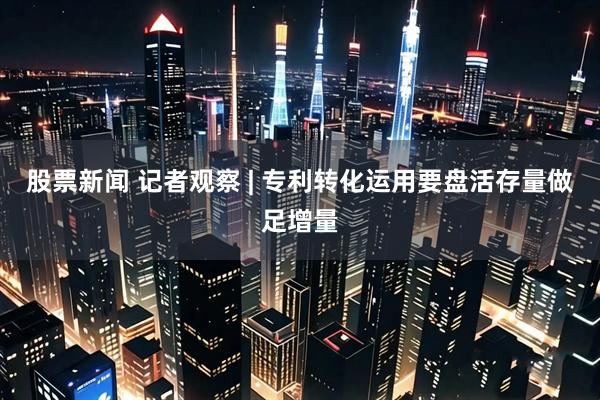 股票新闻 记者观察 | 专利转化运用要盘活存量做足增量