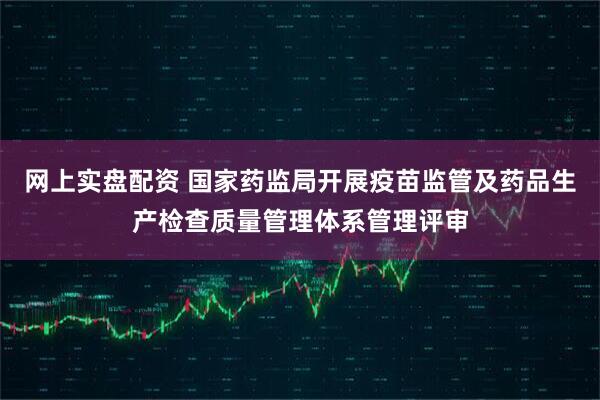 网上实盘配资 国家药监局开展疫苗监管及药品生产检查质量管理体系管理评审