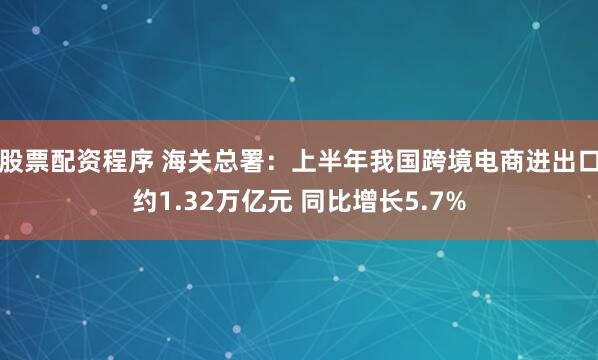 股票配资程序 海关总署：上半年我国跨境电商进出口约1.32万亿元 同比增长5.7%