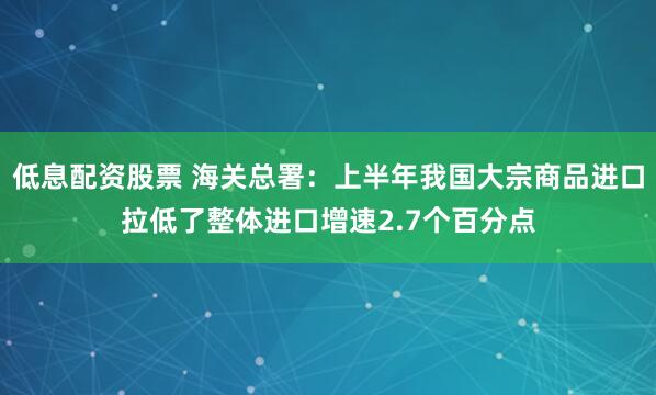 低息配资股票 海关总署：上半年我国大宗商品进口拉低了整体进口增速2.7个百分点
