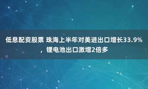 低息配资股票 珠海上半年对美进出口增长33.9%，锂电池出口激增2倍多