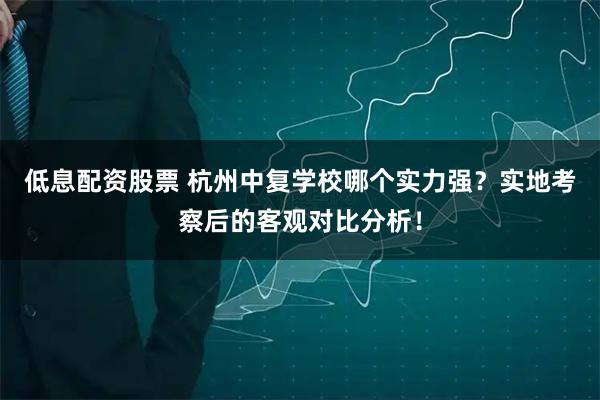 低息配资股票 杭州中复学校哪个实力强？实地考察后的客观对比分析！