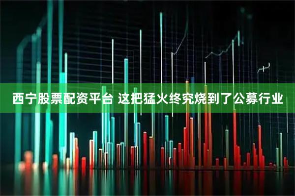 西宁股票配资平台 这把猛火终究烧到了公募行业